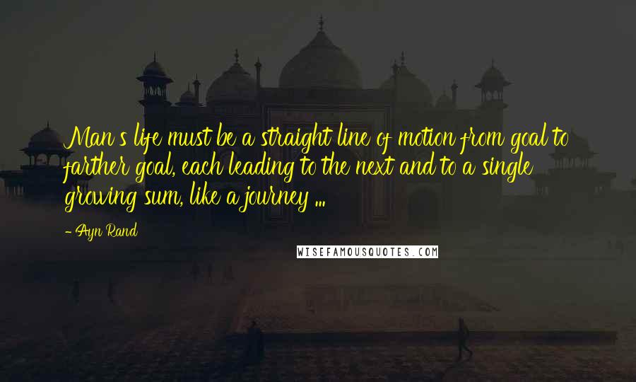 Ayn Rand Quotes: Man's life must be a straight line of motion from goal to farther goal, each leading to the next and to a single growing sum, like a journey ...