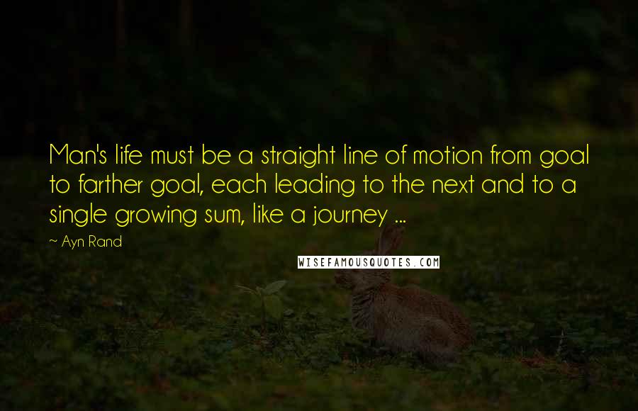 Ayn Rand Quotes: Man's life must be a straight line of motion from goal to farther goal, each leading to the next and to a single growing sum, like a journey ...