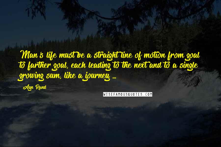 Ayn Rand Quotes: Man's life must be a straight line of motion from goal to farther goal, each leading to the next and to a single growing sum, like a journey ...