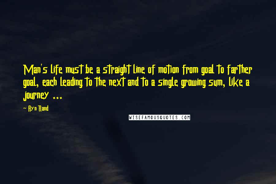 Ayn Rand Quotes: Man's life must be a straight line of motion from goal to farther goal, each leading to the next and to a single growing sum, like a journey ...