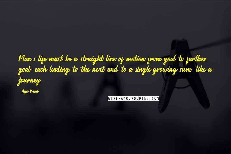 Ayn Rand Quotes: Man's life must be a straight line of motion from goal to farther goal, each leading to the next and to a single growing sum, like a journey ...