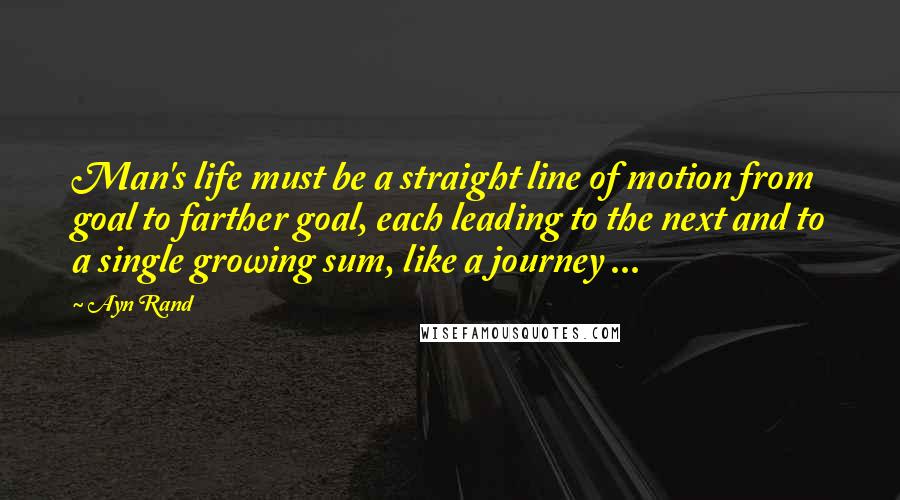 Ayn Rand Quotes: Man's life must be a straight line of motion from goal to farther goal, each leading to the next and to a single growing sum, like a journey ...