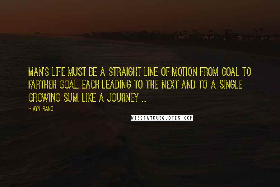 Ayn Rand Quotes: Man's life must be a straight line of motion from goal to farther goal, each leading to the next and to a single growing sum, like a journey ...