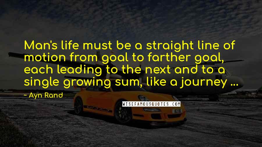 Ayn Rand Quotes: Man's life must be a straight line of motion from goal to farther goal, each leading to the next and to a single growing sum, like a journey ...