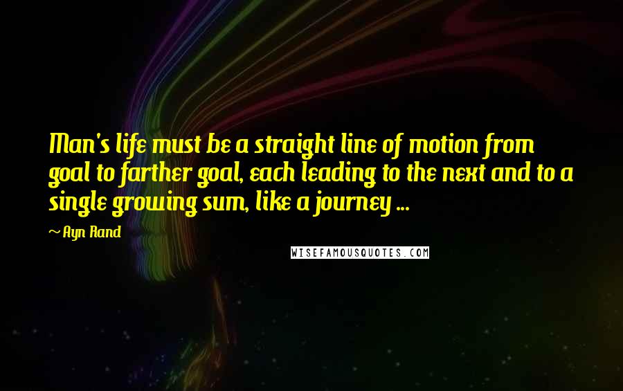 Ayn Rand Quotes: Man's life must be a straight line of motion from goal to farther goal, each leading to the next and to a single growing sum, like a journey ...