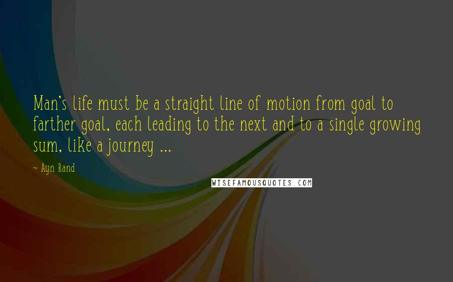 Ayn Rand Quotes: Man's life must be a straight line of motion from goal to farther goal, each leading to the next and to a single growing sum, like a journey ...