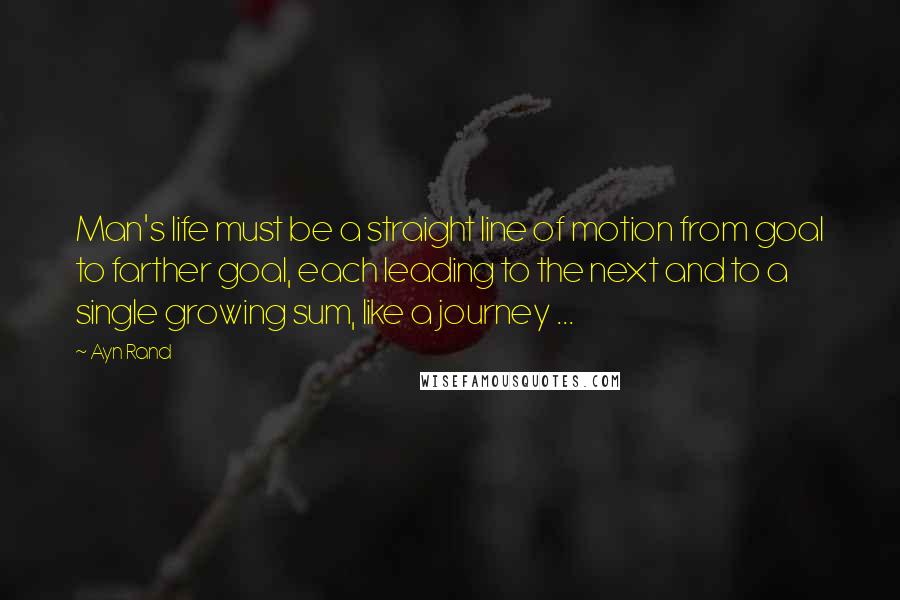 Ayn Rand Quotes: Man's life must be a straight line of motion from goal to farther goal, each leading to the next and to a single growing sum, like a journey ...