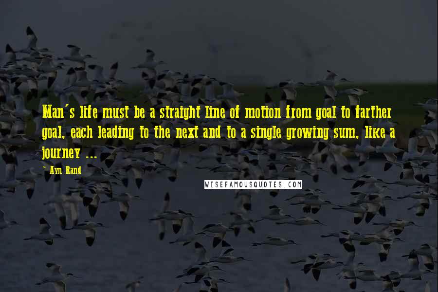 Ayn Rand Quotes: Man's life must be a straight line of motion from goal to farther goal, each leading to the next and to a single growing sum, like a journey ...