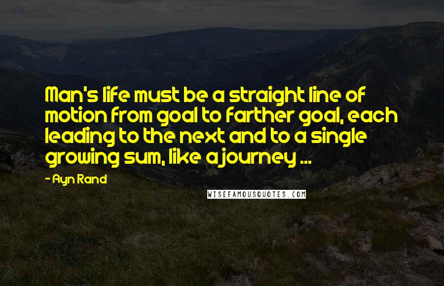 Ayn Rand Quotes: Man's life must be a straight line of motion from goal to farther goal, each leading to the next and to a single growing sum, like a journey ...