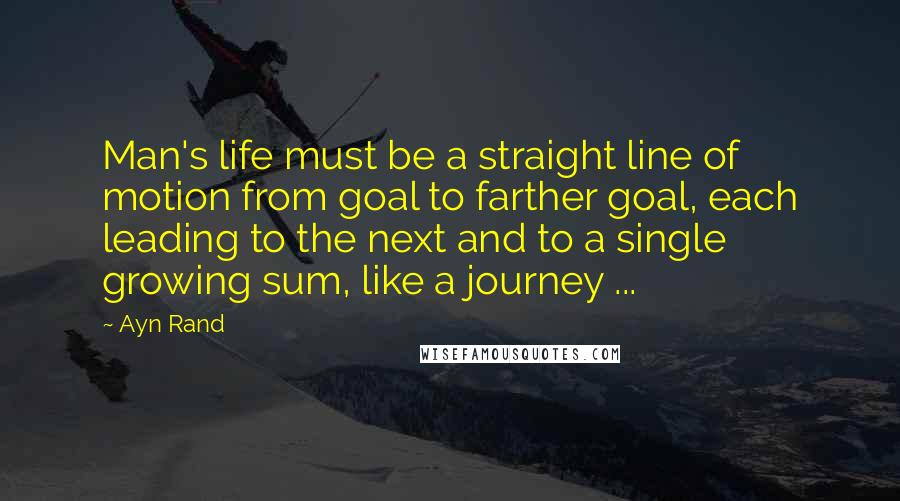 Ayn Rand Quotes: Man's life must be a straight line of motion from goal to farther goal, each leading to the next and to a single growing sum, like a journey ...