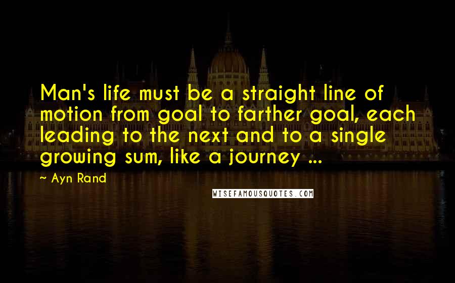 Ayn Rand Quotes: Man's life must be a straight line of motion from goal to farther goal, each leading to the next and to a single growing sum, like a journey ...