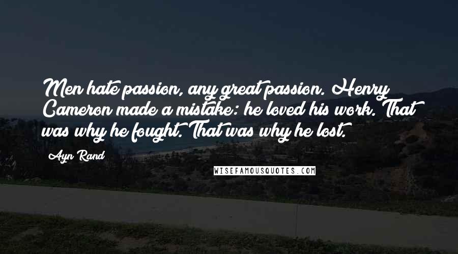 Ayn Rand Quotes: Men hate passion, any great passion. Henry Cameron made a mistake: he loved his work. That was why he fought. That was why he lost.