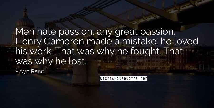 Ayn Rand Quotes: Men hate passion, any great passion. Henry Cameron made a mistake: he loved his work. That was why he fought. That was why he lost.