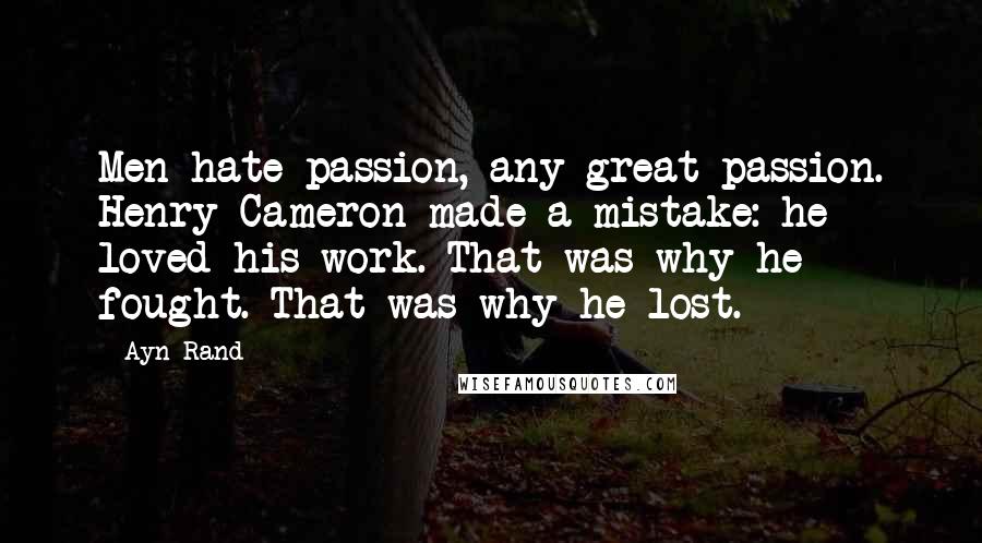 Ayn Rand Quotes: Men hate passion, any great passion. Henry Cameron made a mistake: he loved his work. That was why he fought. That was why he lost.