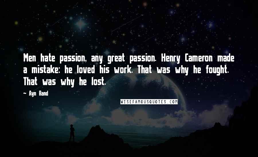 Ayn Rand Quotes: Men hate passion, any great passion. Henry Cameron made a mistake: he loved his work. That was why he fought. That was why he lost.