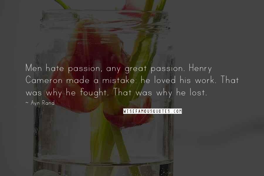 Ayn Rand Quotes: Men hate passion, any great passion. Henry Cameron made a mistake: he loved his work. That was why he fought. That was why he lost.