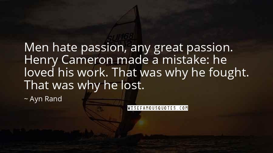 Ayn Rand Quotes: Men hate passion, any great passion. Henry Cameron made a mistake: he loved his work. That was why he fought. That was why he lost.