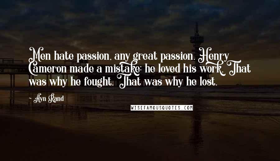 Ayn Rand Quotes: Men hate passion, any great passion. Henry Cameron made a mistake: he loved his work. That was why he fought. That was why he lost.