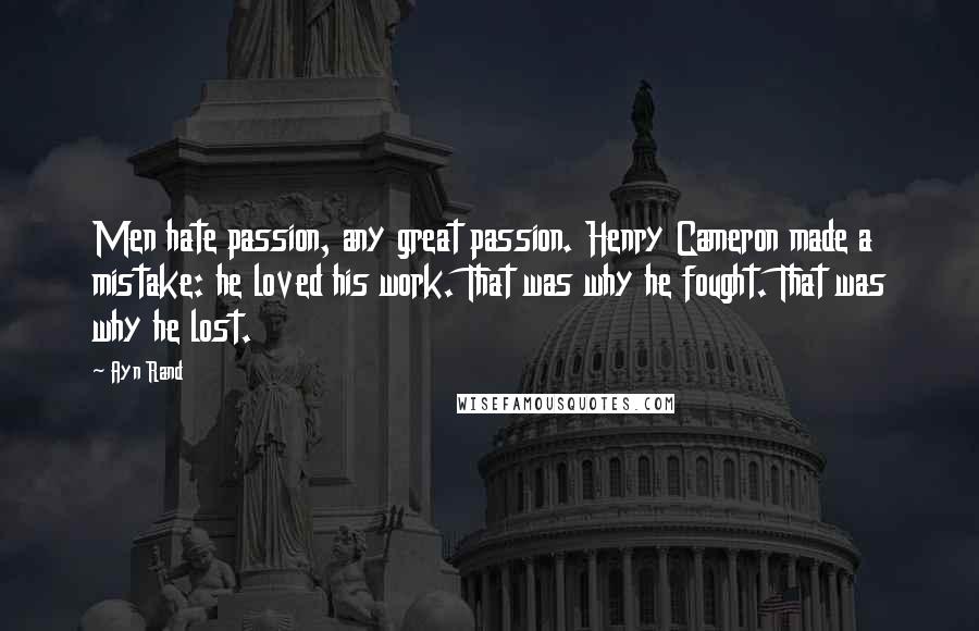 Ayn Rand Quotes: Men hate passion, any great passion. Henry Cameron made a mistake: he loved his work. That was why he fought. That was why he lost.