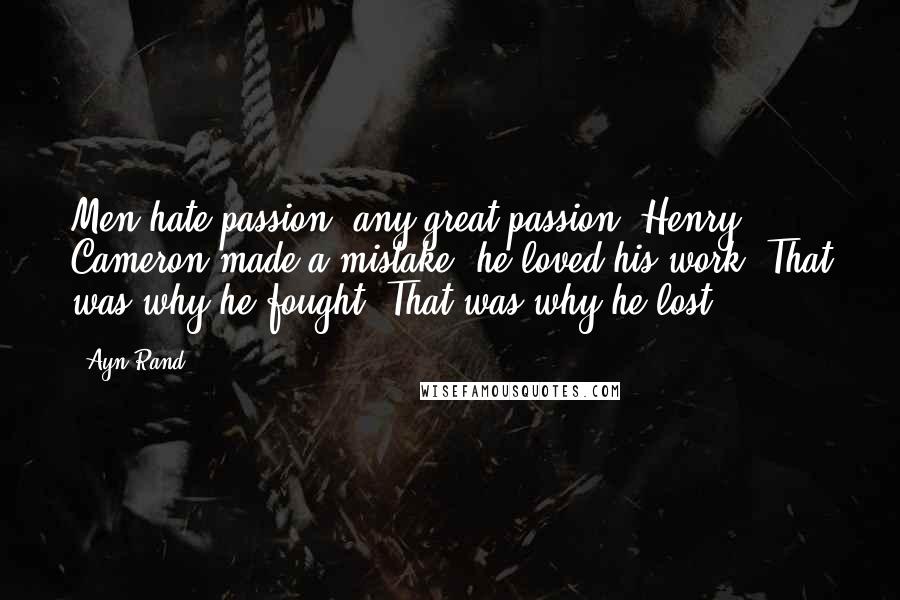 Ayn Rand Quotes: Men hate passion, any great passion. Henry Cameron made a mistake: he loved his work. That was why he fought. That was why he lost.