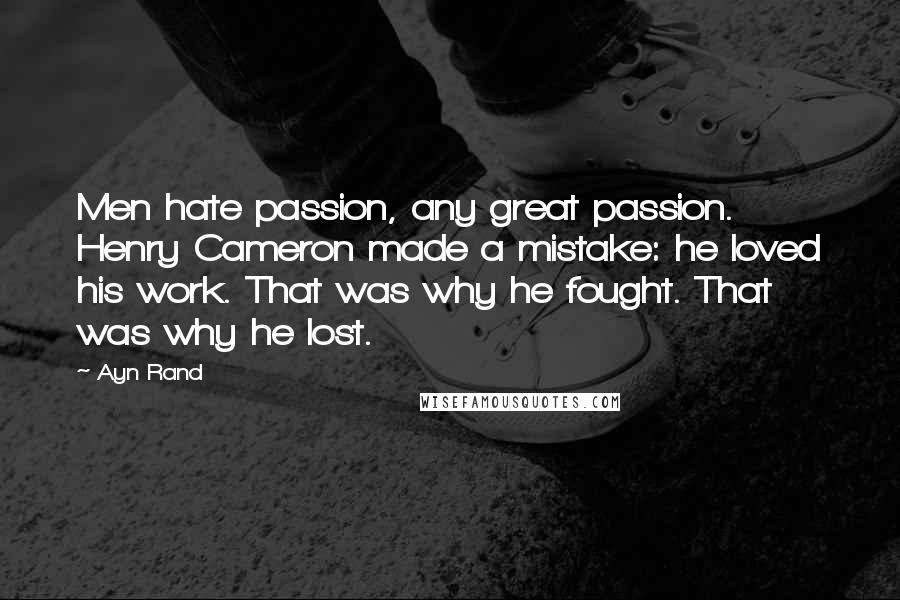 Ayn Rand Quotes: Men hate passion, any great passion. Henry Cameron made a mistake: he loved his work. That was why he fought. That was why he lost.