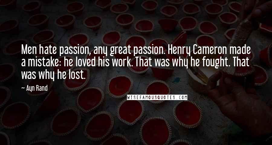 Ayn Rand Quotes: Men hate passion, any great passion. Henry Cameron made a mistake: he loved his work. That was why he fought. That was why he lost.