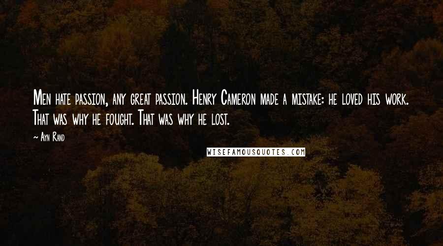 Ayn Rand Quotes: Men hate passion, any great passion. Henry Cameron made a mistake: he loved his work. That was why he fought. That was why he lost.