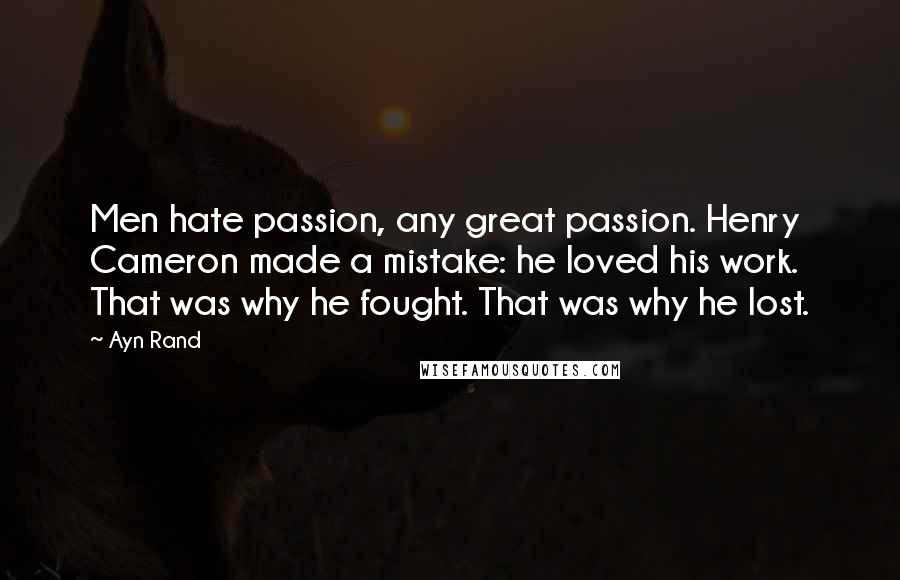 Ayn Rand Quotes: Men hate passion, any great passion. Henry Cameron made a mistake: he loved his work. That was why he fought. That was why he lost.