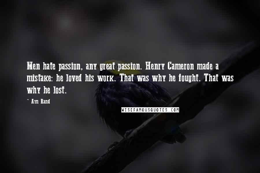 Ayn Rand Quotes: Men hate passion, any great passion. Henry Cameron made a mistake: he loved his work. That was why he fought. That was why he lost.