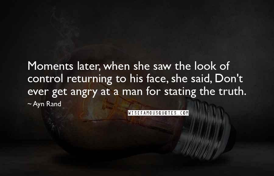 Ayn Rand Quotes: Moments later, when she saw the look of control returning to his face, she said, Don't ever get angry at a man for stating the truth.