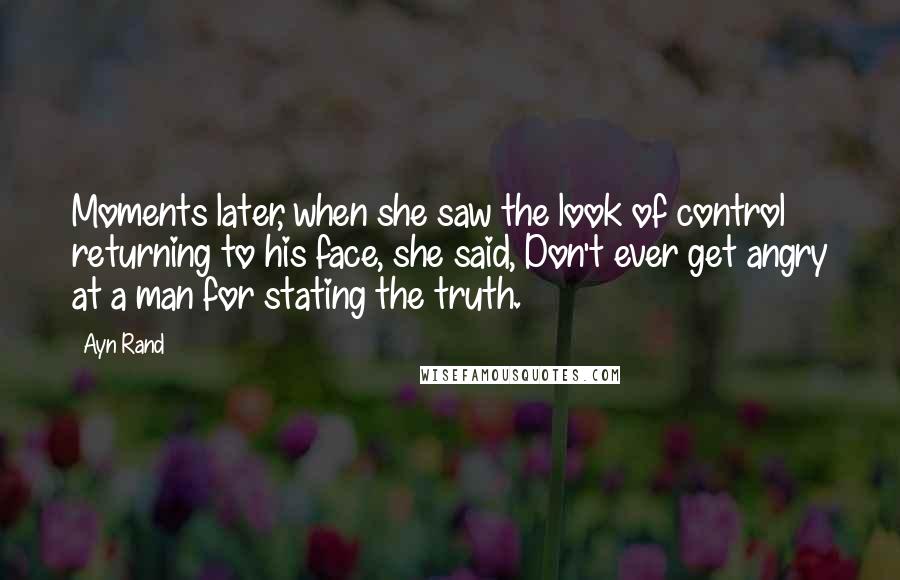 Ayn Rand Quotes: Moments later, when she saw the look of control returning to his face, she said, Don't ever get angry at a man for stating the truth.