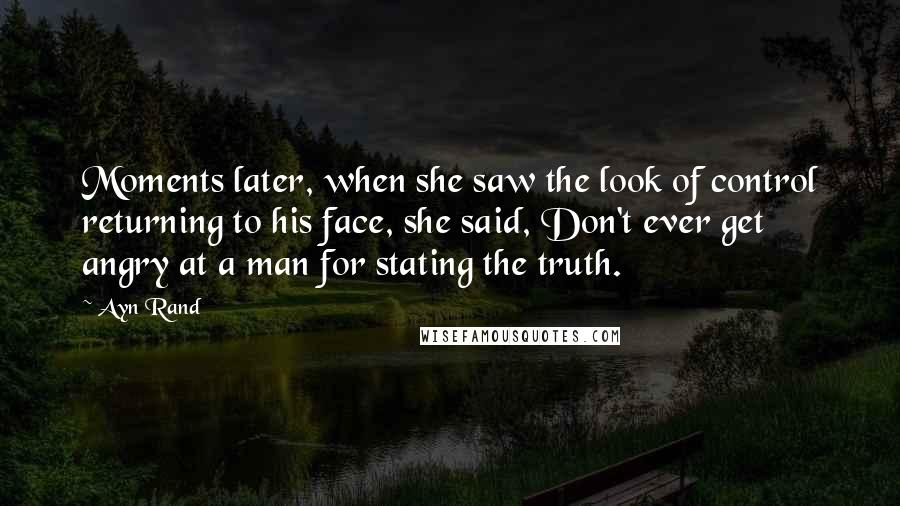 Ayn Rand Quotes: Moments later, when she saw the look of control returning to his face, she said, Don't ever get angry at a man for stating the truth.