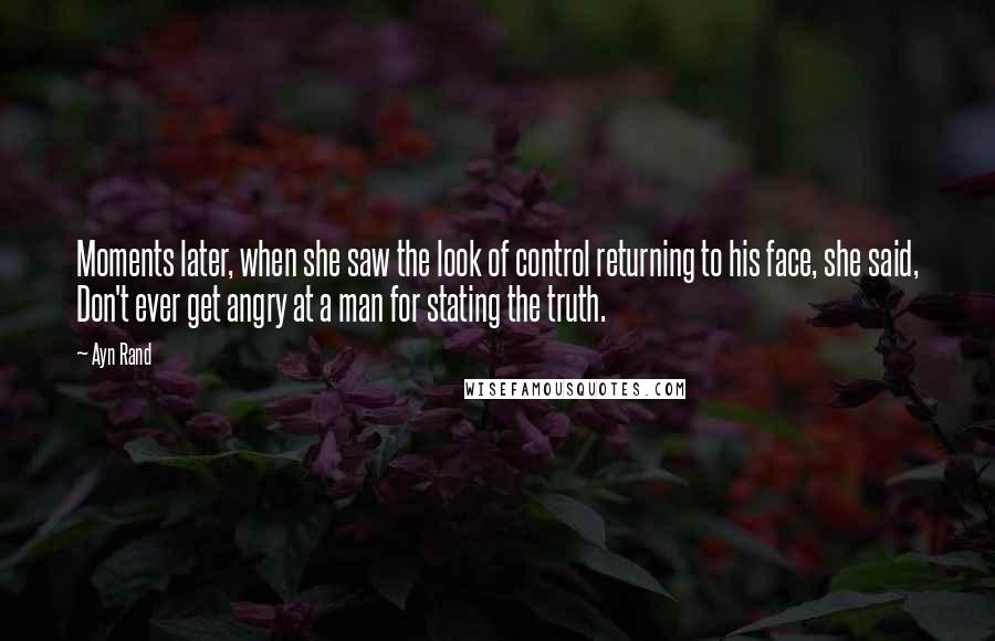 Ayn Rand Quotes: Moments later, when she saw the look of control returning to his face, she said, Don't ever get angry at a man for stating the truth.