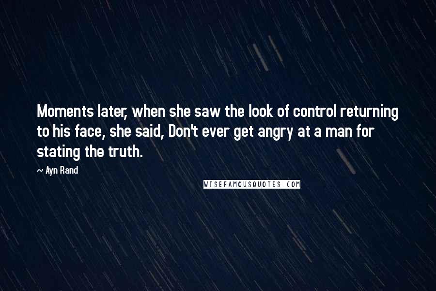 Ayn Rand Quotes: Moments later, when she saw the look of control returning to his face, she said, Don't ever get angry at a man for stating the truth.