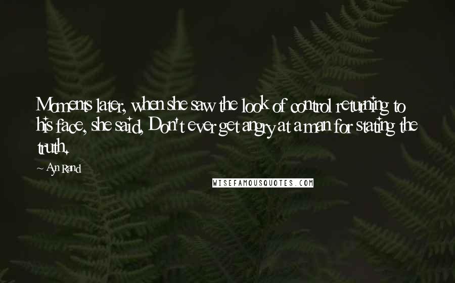 Ayn Rand Quotes: Moments later, when she saw the look of control returning to his face, she said, Don't ever get angry at a man for stating the truth.