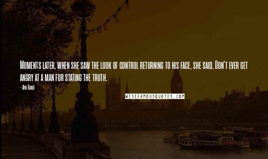 Ayn Rand Quotes: Moments later, when she saw the look of control returning to his face, she said, Don't ever get angry at a man for stating the truth.
