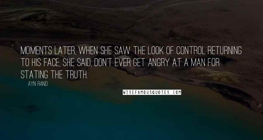 Ayn Rand Quotes: Moments later, when she saw the look of control returning to his face, she said, Don't ever get angry at a man for stating the truth.
