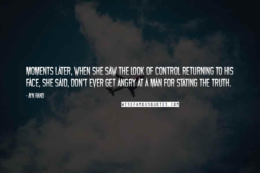 Ayn Rand Quotes: Moments later, when she saw the look of control returning to his face, she said, Don't ever get angry at a man for stating the truth.