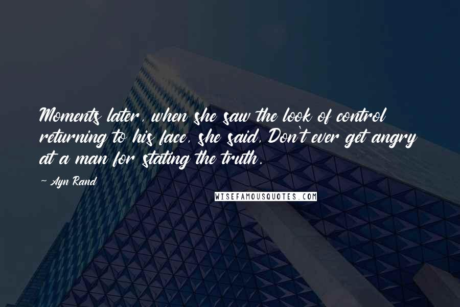 Ayn Rand Quotes: Moments later, when she saw the look of control returning to his face, she said, Don't ever get angry at a man for stating the truth.