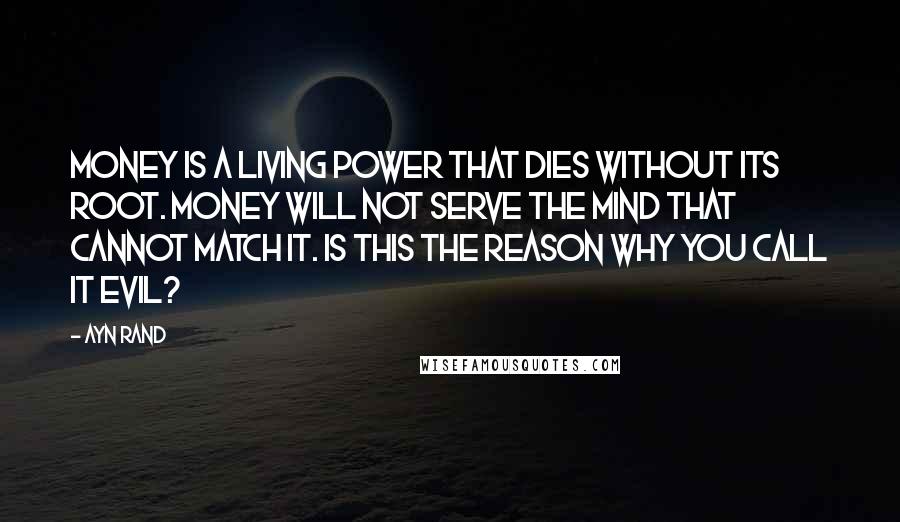Ayn Rand Quotes: Money is a living power that dies without its root. Money will not serve the mind that cannot match it. Is this the reason why you call it evil?