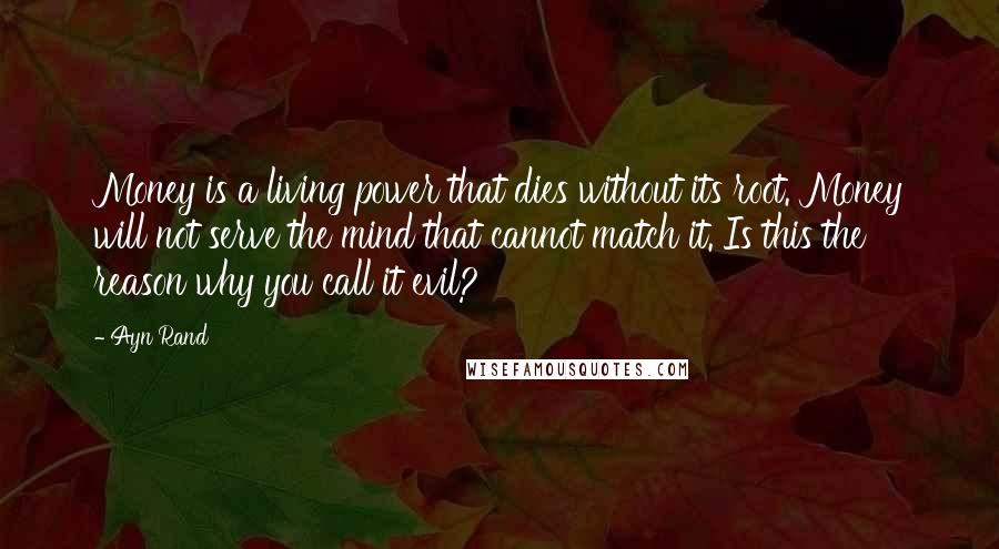 Ayn Rand Quotes: Money is a living power that dies without its root. Money will not serve the mind that cannot match it. Is this the reason why you call it evil?