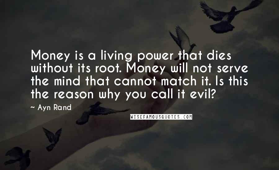 Ayn Rand Quotes: Money is a living power that dies without its root. Money will not serve the mind that cannot match it. Is this the reason why you call it evil?