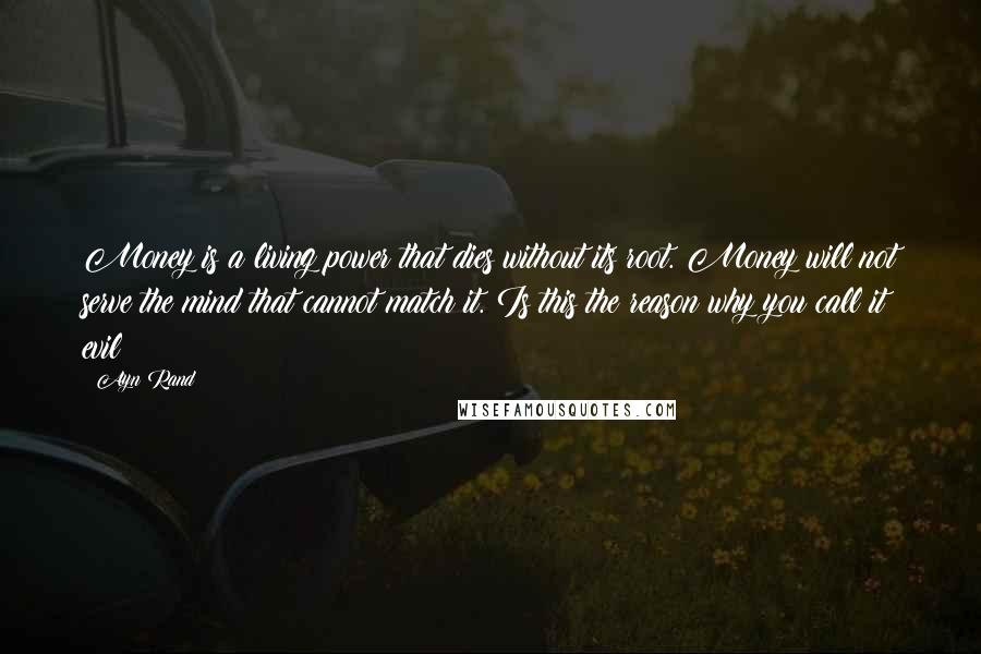 Ayn Rand Quotes: Money is a living power that dies without its root. Money will not serve the mind that cannot match it. Is this the reason why you call it evil?