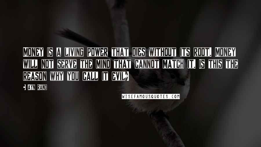 Ayn Rand Quotes: Money is a living power that dies without its root. Money will not serve the mind that cannot match it. Is this the reason why you call it evil?