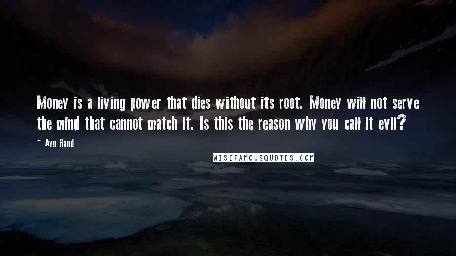 Ayn Rand Quotes: Money is a living power that dies without its root. Money will not serve the mind that cannot match it. Is this the reason why you call it evil?