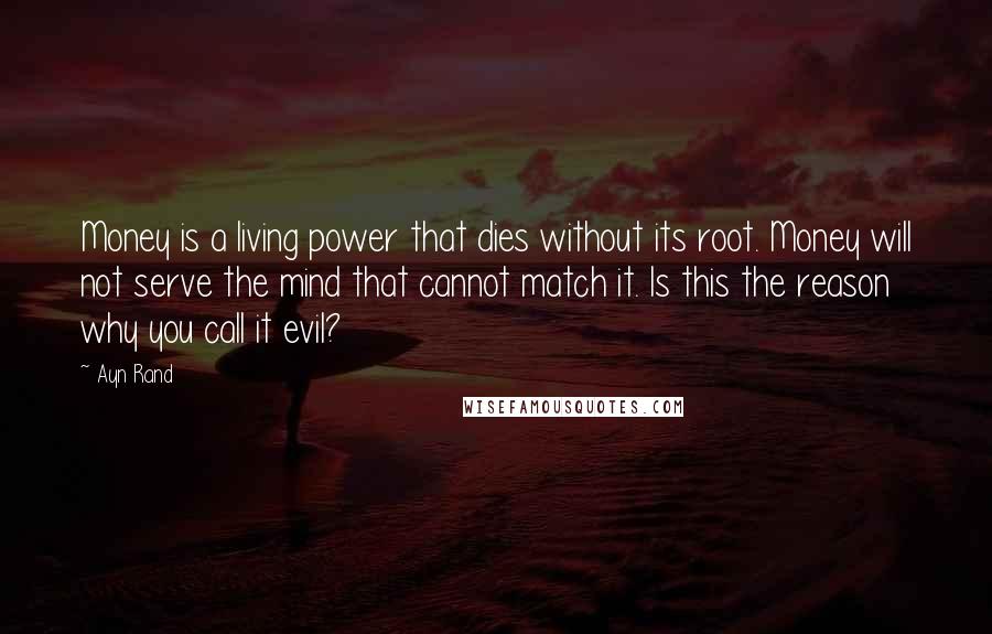 Ayn Rand Quotes: Money is a living power that dies without its root. Money will not serve the mind that cannot match it. Is this the reason why you call it evil?