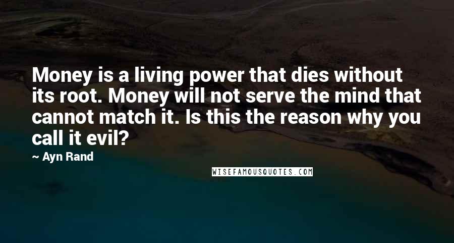 Ayn Rand Quotes: Money is a living power that dies without its root. Money will not serve the mind that cannot match it. Is this the reason why you call it evil?