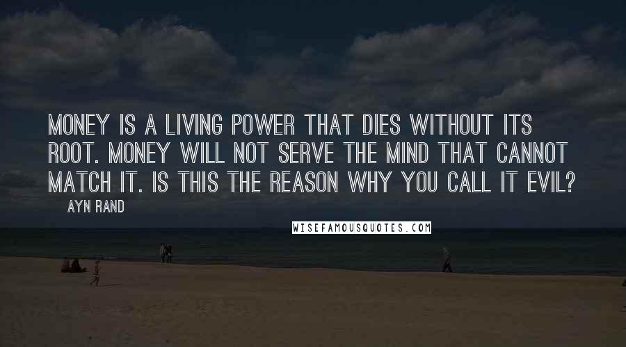 Ayn Rand Quotes: Money is a living power that dies without its root. Money will not serve the mind that cannot match it. Is this the reason why you call it evil?