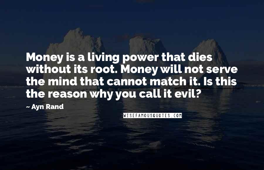 Ayn Rand Quotes: Money is a living power that dies without its root. Money will not serve the mind that cannot match it. Is this the reason why you call it evil?