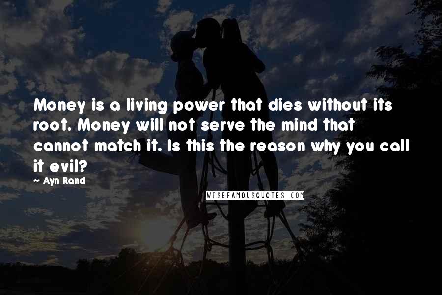 Ayn Rand Quotes: Money is a living power that dies without its root. Money will not serve the mind that cannot match it. Is this the reason why you call it evil?